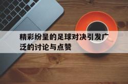 今年会集团官方网站-精彩纷呈的足球对决引发广泛的讨论与点赞
