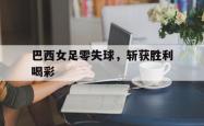 今年会集团官方网站-巴西女足零失球，斩获胜利喝彩