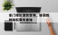 金年会中国官方网站-豪门球队强势登场，斩获胜利如虹荣光叠加