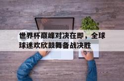 今年会集团官方网站-世界杯巅峰对决在即，全球球迷欢欣鼓舞备战决胜