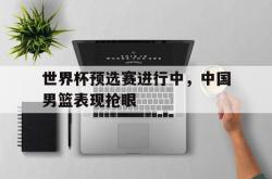 今年会集团官方网站-世界杯预选赛进行中，中国男篮表现抢眼
