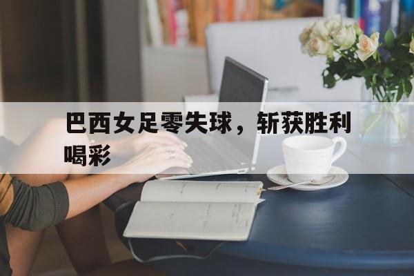 巴西女足零失球，斩获胜利喝彩